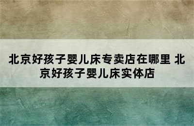 北京好孩子婴儿床专卖店在哪里 北京好孩子婴儿床实体店